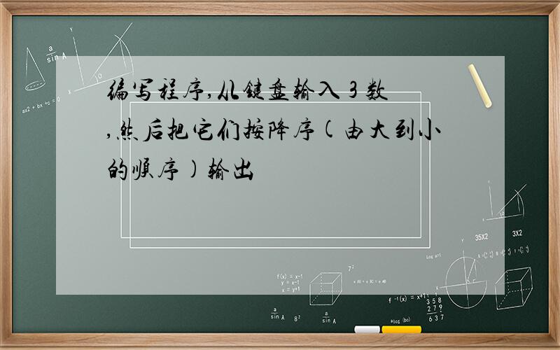 编写程序,从键盘输入 3 数,然后把它们按降序(由大到小的顺序)输出