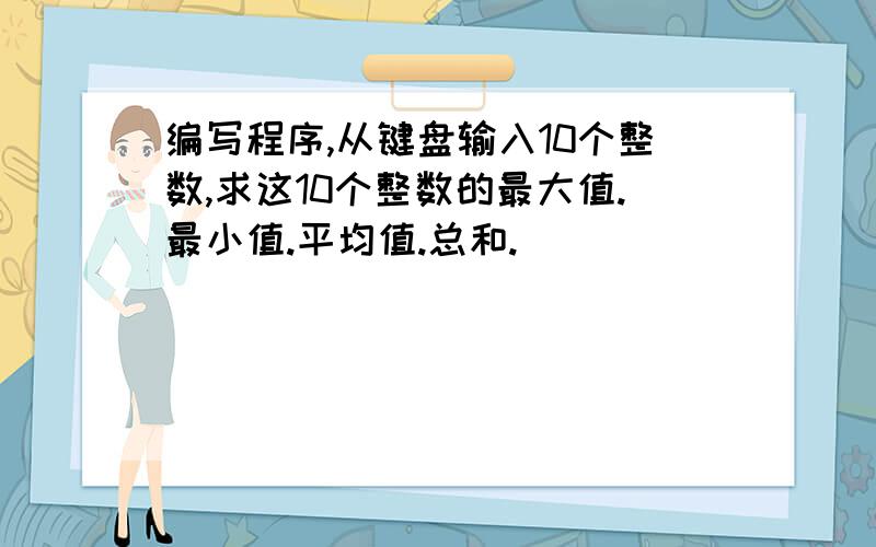 编写程序,从键盘输入10个整数,求这10个整数的最大值.最小值.平均值.总和.