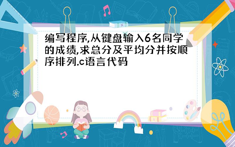 编写程序,从键盘输入6名同学的成绩,求总分及平均分并按顺序排列.c语言代码