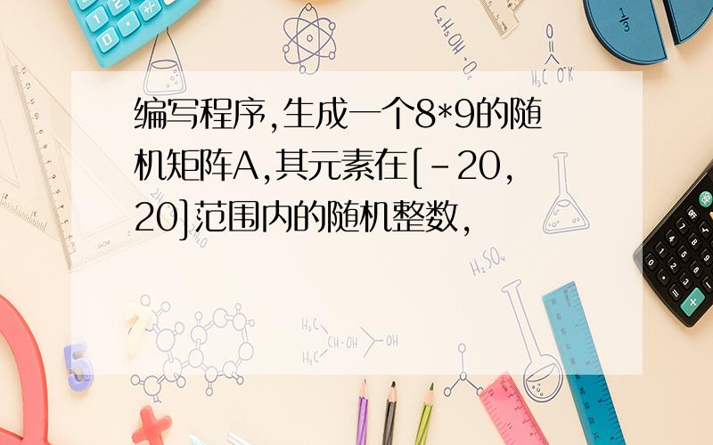 编写程序,生成一个8*9的随机矩阵A,其元素在[-20,20]范围内的随机整数,