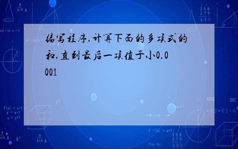 编写程序,计算下面的多项式的和,直到最后一项值于小0.0001