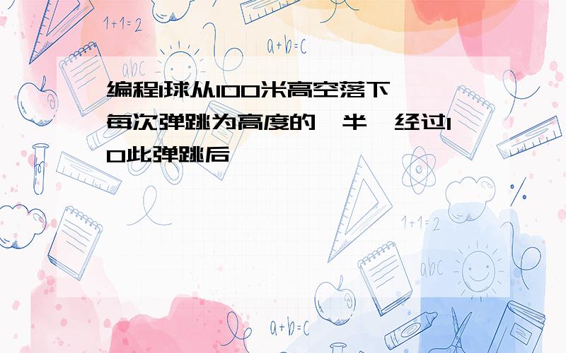 编程1球从100米高空落下,每次弹跳为高度的一半,经过10此弹跳后,