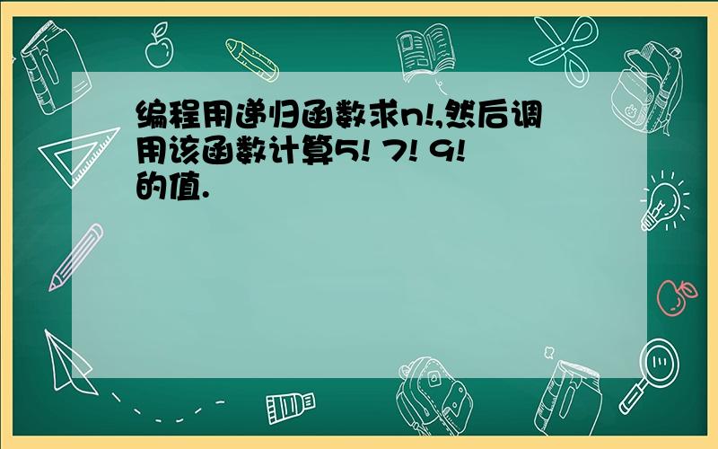 编程用递归函数求n!,然后调用该函数计算5! 7! 9!的值.