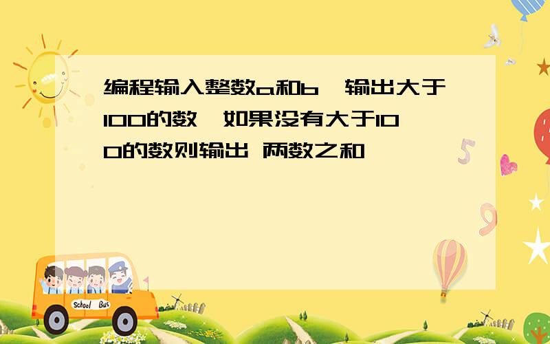 编程输入整数a和b,输出大于100的数,如果没有大于100的数则输出 两数之和