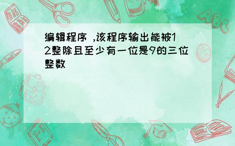 编辑程序 ,该程序输出能被12整除且至少有一位是9的三位整数