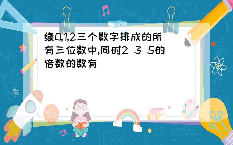 缘0,1,2三个数字排成的所有三位数中,同时2 3 5的倍数的数有