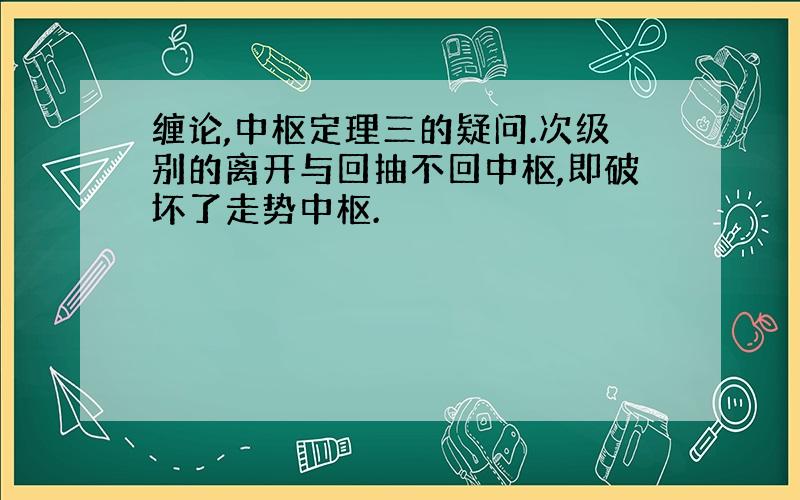 缠论,中枢定理三的疑问.次级别的离开与回抽不回中枢,即破坏了走势中枢.