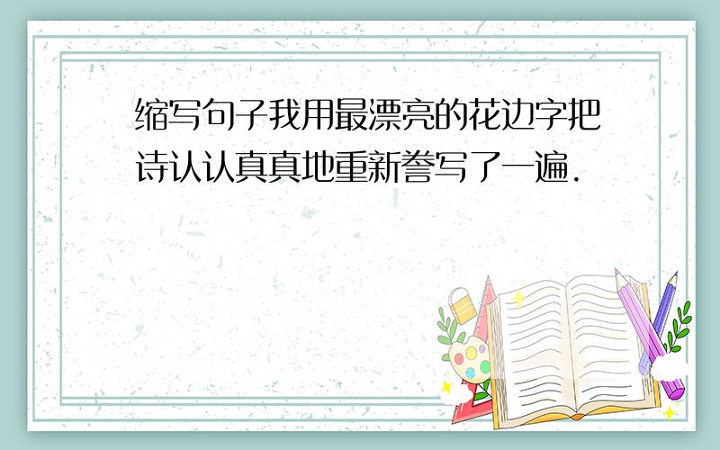 缩写句子我用最漂亮的花边字把诗认认真真地重新誊写了一遍.