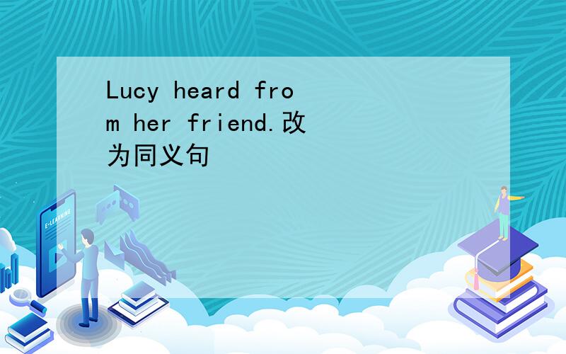 Lucy heard from her friend.改为同义句