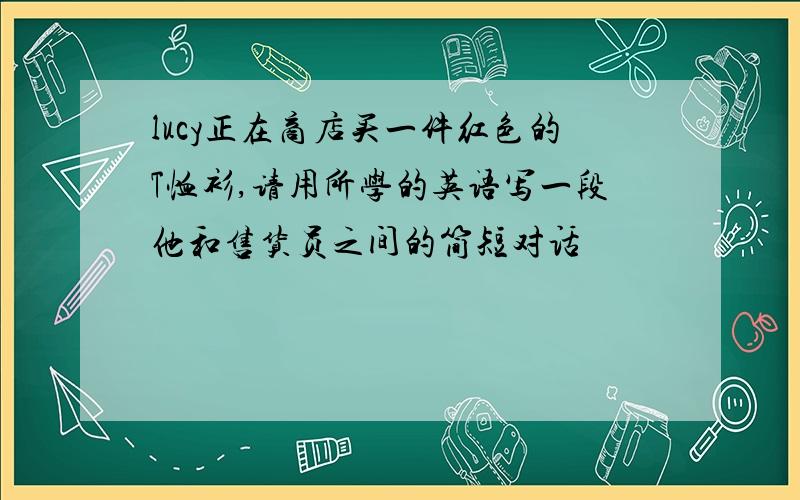 lucy正在商店买一件红色的T恤衫,请用所学的英语写一段他和售货员之间的简短对话