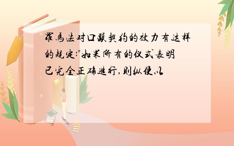 罗马法对口头契约的效力有这样的规定:"如果所有的仪式表明已完全正确进行,则纵使以