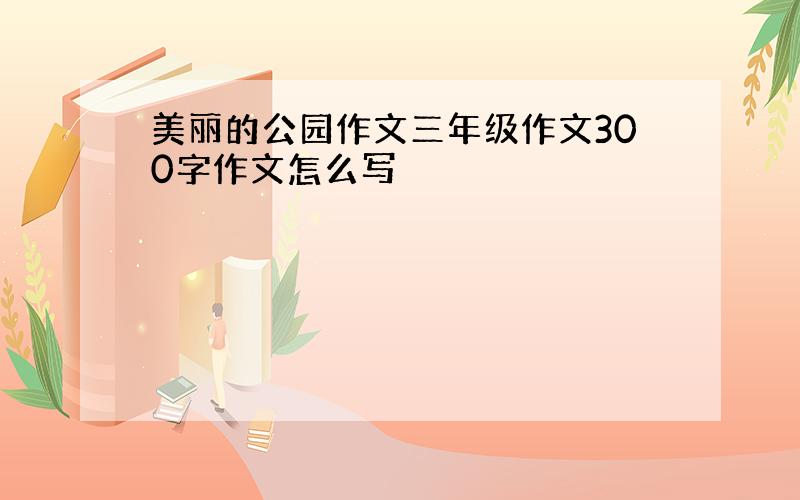 美丽的公园作文三年级作文300字作文怎么写