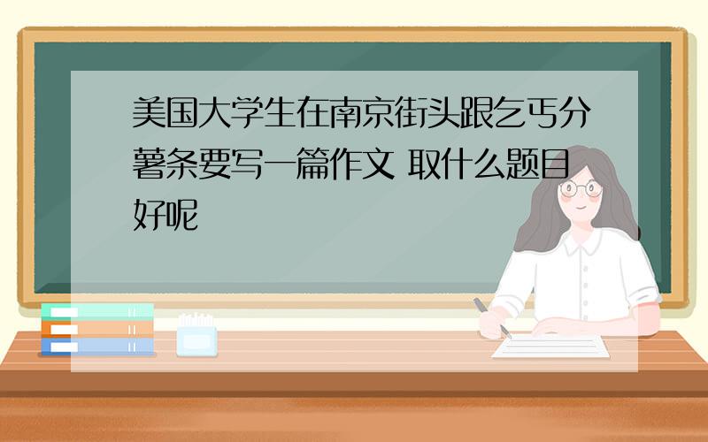 美国大学生在南京街头跟乞丐分薯条要写一篇作文 取什么题目好呢