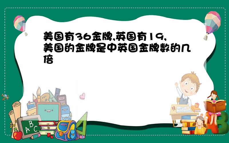 美国有36金牌,英国有19,美国的金牌是中英国金牌数的几倍