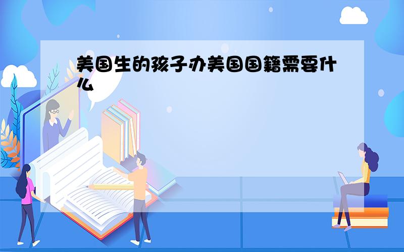 美国生的孩子办美国国籍需要什么