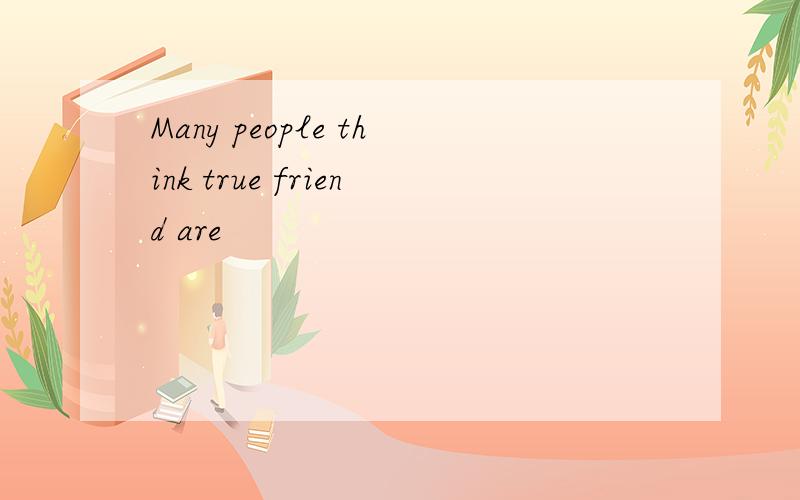 Many people think true friend are