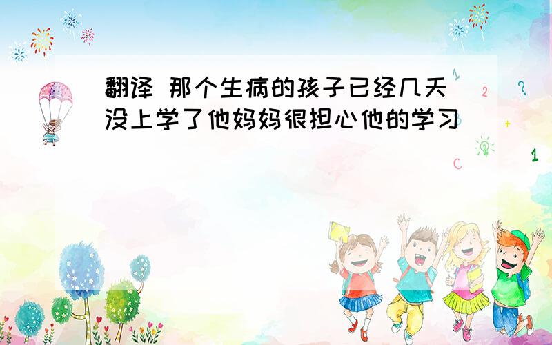 翻译 那个生病的孩子已经几天没上学了他妈妈很担心他的学习