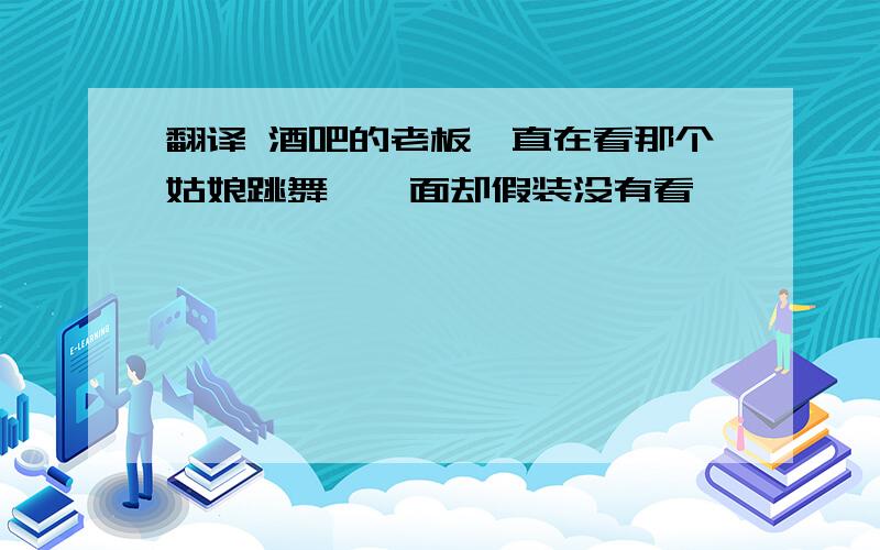 翻译 酒吧的老板一直在看那个姑娘跳舞,一面却假装没有看