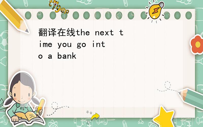 翻译在线the next time you go into a bank