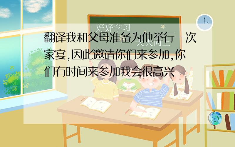 翻译我和父母准备为他举行一次家宴,因此邀请你们来参加,你们有时间来参加我会很高兴