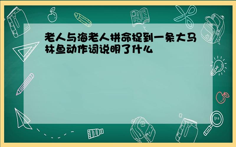 老人与海老人拼命捉到一条大马林鱼动作词说明了什么