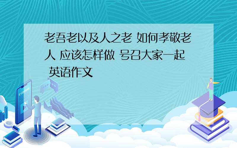 老吾老以及人之老 如何孝敬老人 应该怎样做 号召大家一起 英语作文