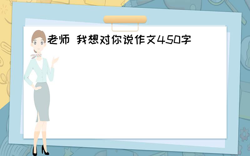 老师 我想对你说作文450字