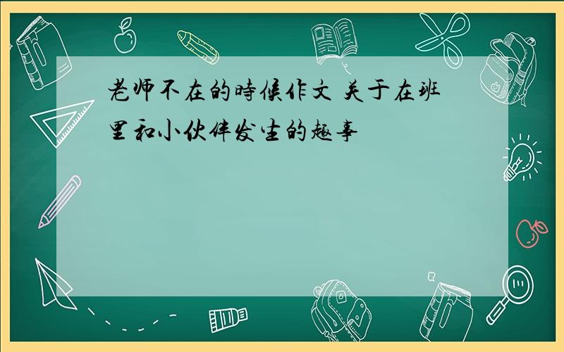 老师不在的时候作文 关于在班里和小伙伴发生的趣事