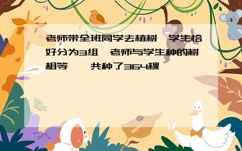 老师带全班同学去植树,学生恰好分为3组,老师与学生种的树相等,一共种了364棵