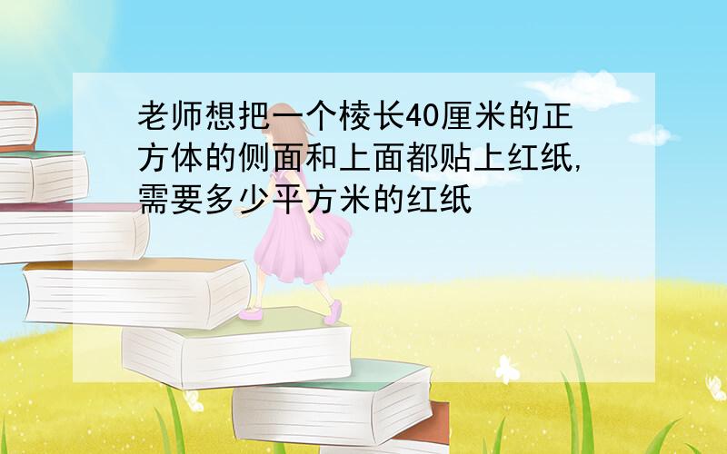 老师想把一个棱长40厘米的正方体的侧面和上面都贴上红纸,需要多少平方米的红纸