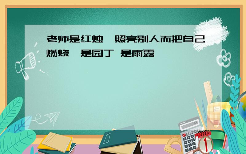 老师是红烛,照亮别人而把自己燃烧,是园丁 是雨露