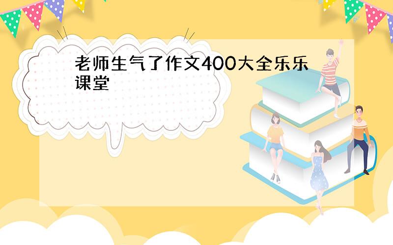 老师生气了作文400大全乐乐课堂