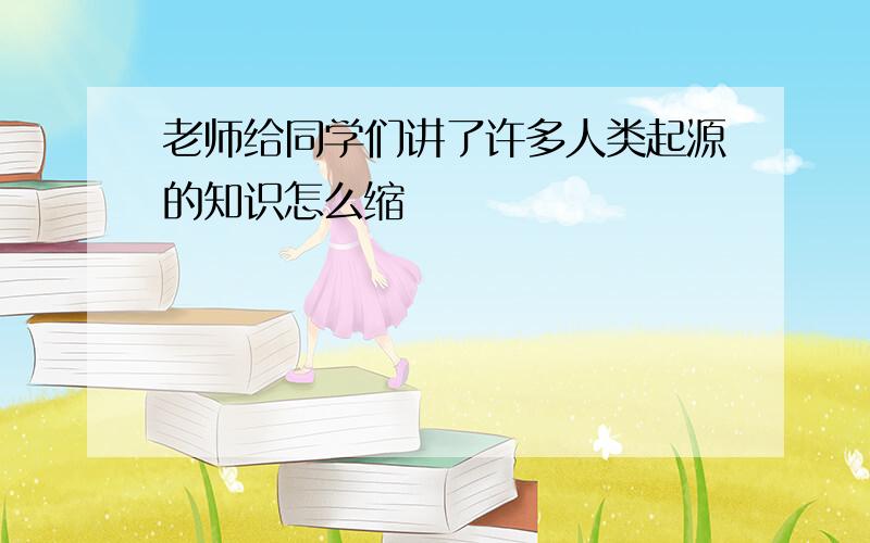 老师给同学们讲了许多人类起源的知识怎么缩