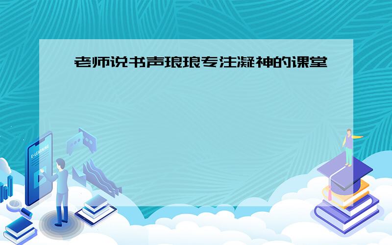 老师说书声琅琅专注凝神的课堂