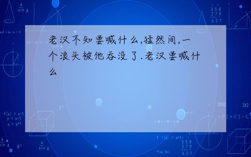 老汉不知要喊什么,猛然间,一个浪头被他吞没了.老汉要喊什么