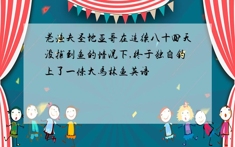 老渔夫圣地亚哥在连续八十四天没捕到鱼的情况下,终于独自钓上了一条大马林鱼英语