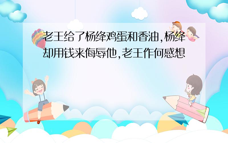 老王给了杨绛鸡蛋和香油,杨绛却用钱来侮辱他,老王作何感想