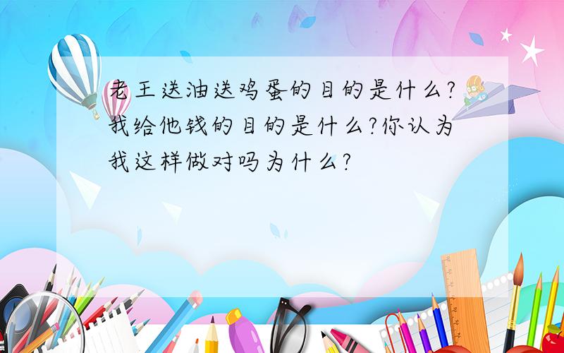 老王送油送鸡蛋的目的是什么?我给他钱的目的是什么?你认为我这样做对吗为什么?