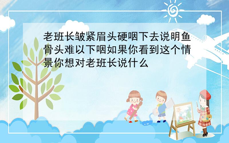 老班长皱紧眉头硬咽下去说明鱼骨头难以下咽如果你看到这个情景你想对老班长说什么