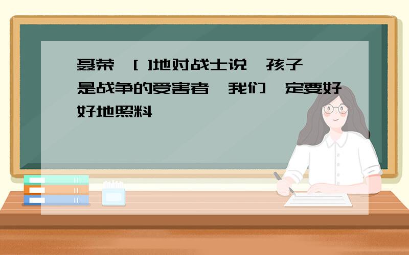 聂荣臻[ ]地对战士说,孩子是战争的受害者,我们一定要好好地照料