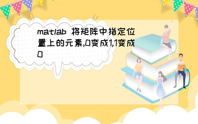 matlab 将矩阵中指定位置上的元素,0变成1,1变成0