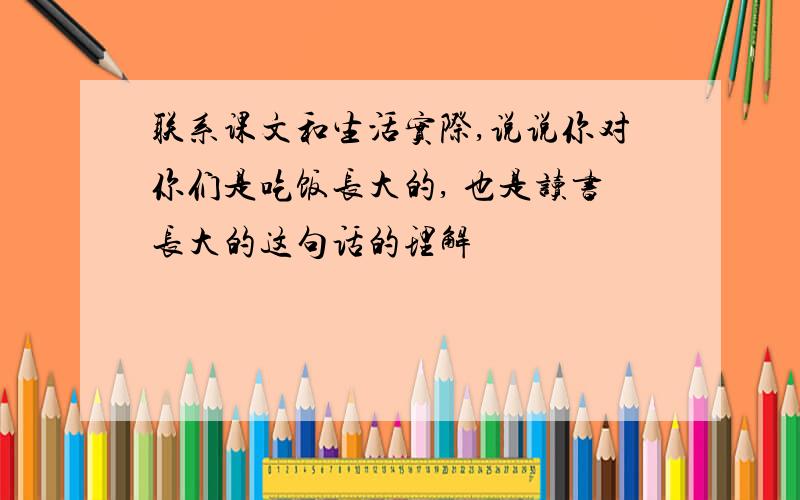 联系课文和生活实际,说说你对你们是吃饭长大的, 也是读书长大的这句话的理解