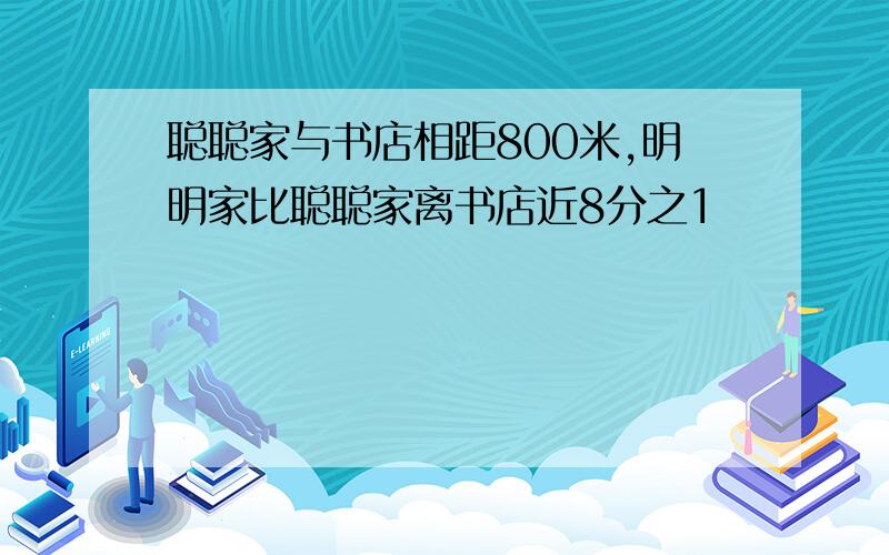 聪聪家与书店相距800米,明明家比聪聪家离书店近8分之1