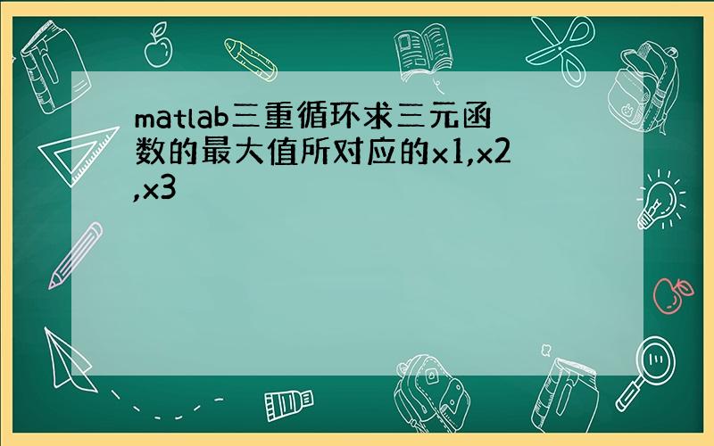 matlab三重循环求三元函数的最大值所对应的x1,x2,x3