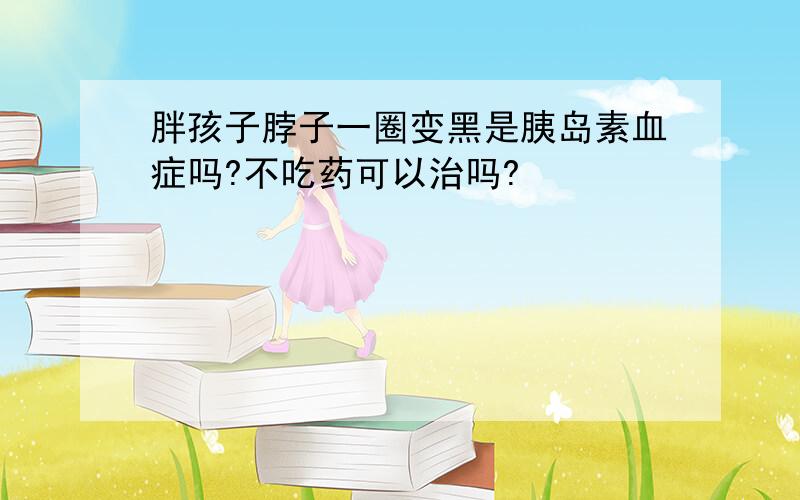 胖孩子脖子一圈变黑是胰岛素血症吗?不吃药可以治吗?