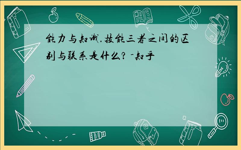 能力与知识.技能三者之间的区别与联系是什么? -知乎