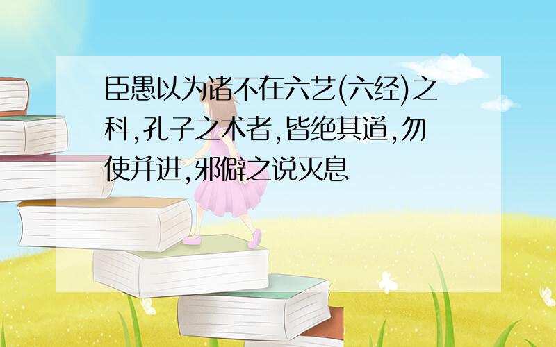 臣愚以为诸不在六艺(六经)之科,孔子之术者,皆绝其道,勿使并进,邪僻之说灭息