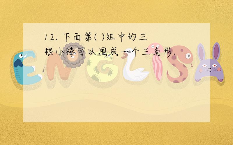 12. 下面第( )组中的三根小棒可以围成一个三角形.