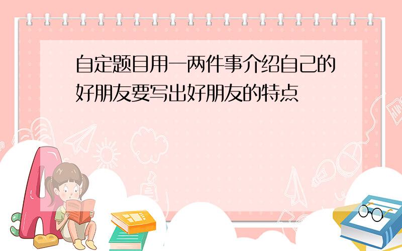 自定题目用一两件事介绍自己的好朋友要写出好朋友的特点