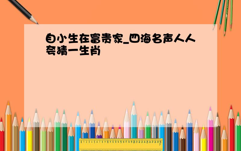 自小生在富贵家_四海名声人人夸猜一生肖